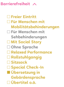 Auf hellgelbem Hintergrund stehen verschiedene Begriffe zur Barrierefreiheit untereinander. Einige Punkte sind farbig hervorgehoben, andere ausgegraut. Zu lesen sind Angebote wie ‹Freier Eintritt›, ‹Für Menschen mit Mobilitätsbehinderungen›, ‹Mit Social Story›, ‹Relaxed Performance›, ‹Rollstuhlgängig›, ‹Sitzsack›, ‹Special Check In›, ‹Übersetzung in Gebärdensprache› und ‹Übertitel›. Ein Pfeil nach oben neben dem Wort ‹Barrierefreiheit› zeigt, dass die Liste ausgeklappt ist.